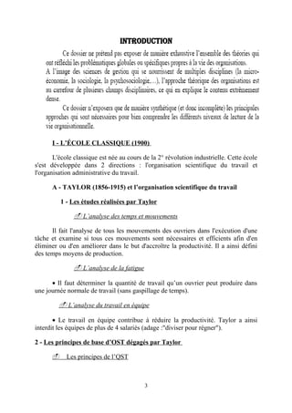 Introduction

I - L’ÉCOLE CLASSIQUE (1900)
L'école classique est née au cours de la 2° révolution industrielle. Cette école
s'est développée dans 2 directions : l'organisation scientifique du travail et
l'organisation administrative du travail.
A - TAYLOR (1856-1915) et l’organisation scientifique du travail
1 - Les études réalisées par Taylor

- L’analyse des temps et mouvements
Il fait l'analyse de tous les mouvements des ouvriers dans l'exécution d'une
tâche et examine si tous ces mouvements sont nécessaires et efficients afin d'en
éliminer ou d'en améliorer dans le but d'accroître la productivité. Il a ainsi défini
des temps moyens de production.

- L’analyse de la fatigue
• Il faut déterminer la quantité de travail qu’un ouvrier peut produire dans
une journée normale de travail (sans gaspillage de temps).

- L’analyse du travail en équipe
• Le travail en équipe contribue à réduire la productivité. Taylor a ainsi
interdit les équipes de plus de 4 salariés (adage :"diviser pour régner").
2 - Les principes de base d’OST dégagés par Taylor
- Les principes de l’QST

3

 