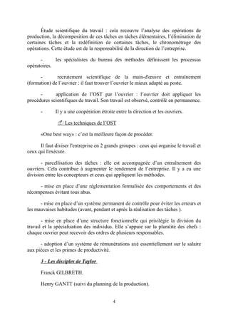 Étude scientifique du travail : cela recouvre l’analyse des opérations de
production, la décomposition de ces tâches en tâches élémentaires, l’élimination de
certaines tâches et la redéfinition de certaines tâches, le chronométrage des
opérations. Cette étude est de la responsabilité de la direction de l’entreprise.
les spécialistes du bureau des méthodes définissent les processus
opératoires.
recrutement scientifique de la main-d'œuvre et entraînement
(formation) de l’ouvrier : il faut trouver l’ouvrier le mieux adapté au poste.
application de l’OST par l’ouvrier : l’ouvrier doit appliquer les
procédures scientifiques de travail. Son travail est observé, contrôlé en permanence.
-

Il y a une coopération étroite entre la direction et les ouvriers.
- Les techniques de l’OST

«One best way» : c’est la meilleure façon de procéder.
Il faut diviser l'entreprise en 2 grands groupes : ceux qui organise le travail et
ceux qui l'exécute.
- parcellisation des tâches : elle est accompagnée d’un entraînement des
ouvriers. Cela contribue à augmenter le rendement de l’entreprise. Il y a eu une
division entre les concepteurs et ceux qui appliquent les méthodes.
- mise en place d’une réglementation formalisée des comportements et des
récompenses évitant tous abus.
- mise en place d’un système permanent de contrôle pour éviter les erreurs et
les mauvaises habitudes (avant, pendant et après la réalisation des tâches ).
- mise en place d’une structure fonctionnelle qui privilégie la division du
travail et la spécialisation des individus. Elle s’appuie sur la pluralité des chefs :
chaque ouvrier peut recevoir des ordres de plusieurs responsables.
- adoption d’un système de rémunérations axé essentiellement sur le salaire
aux pièces et les primes de productivité.
3 - Les disciples de Taylor
Franck GILBRETH.
Henry GANTT (suivi du planning de la production).
4

 