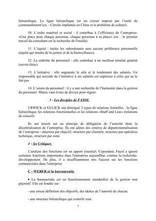 hiérarchique. La ligne hiérarchique est un circuit imposé par l’unité de
commandement (ex. : Citroën implantée en Chine et le problème de culture).
10. L’ordre matériel et social : il contribue à l’efficience de l’entreprise.
«Une place pour chaque personne, chaque personne à sa place» (ex. : le premier
travail du consultant est la recherche de l'inutile).
11. L’équité : traiter les subordonnés sans aucune préférence personnelle
(équité qui résulte de la justice et de la bienveillance).
12. La stabilité du personnel : elle contribue à un meilleur résultat général
(savoir-faire).
13. L’initiative : elle augmente le zèle et le rendement des salariés. Un
responsable qui accorde de l’initiative à ses salariés est supérieur à celui qui ne le
fait pas.
14. L’union du personnel : il y a une recherche de l’harmonie dans la gestion
du personnel. Mieux vaut éviter de diviser pour régner.
3 - Les disciples de FAYOL
URWICK et GULICK ont distingué 3 types de relations formelles : la ligne
hiérarchique, les relations fonctionnelles et les relations «Staff and Line» (relations
de conseil).
Ils ont insisté sur un principe de délégation de l’autorité donc la
décentralisation de l’entreprise. Ils ont admis des critères de départementalisation
de l’entreprise : structure par objectif, structure par clientèle, structure par opération
technique, structure par zone.
4 – les Critiques
L'analyse des fonctions est un apport essentiel. Cependant, Fayol a ignoré
certaines fonctions importantes dans l'entreprise aujourd'hui, comme la recherchedéveloppement. De plus, il a insuffisamment mis l'accent sur les fonctions
commerciales dans l'entreprise
C - WEBER et la bureaucratie
• La bureaucratie est un fonctionnement standardisé de la gestion non
péjoratif. Elle est fondée sur :
- une stricte définition des objectifs, des tâches de l’autorité de chacun.
- une structure hiérarchique qui contrôle tout.
7

 