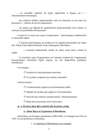 - un ensemble cohérent de règles applicables à chaque cas ( =
fonctionnement mécanique).
- des relations réduites impersonnelles entre les fonctions et non entre les
personnes ( = relation de travail uniquement).
- un emploi qui dépend de qualifications professionnelles d’un salarié, et
existence de possibilités d'avancement
• selon lui il existe trois types d’organisation : charismatique, traditionnelle
et rationnelle légale.
- L’autorité charismatique est fondée sur les qualités personnelles du leader
(Ex: Henry Ford, Marcel Dassault, Francis Bouygues, Bill Gates).
- L’autorité traditionnelle résulte du statut social dont a hérité le
leader.
- Le troisième type d’organisation est l’autorité résultant de l’organisation
bureaucratique rationnelle légale (repose sur des dispositions juridiques
formalisées).
• Avantages :
- Système de fonctionnement sécurisant,
- Le système comporte une certaine rationalité.
• Inconvénients :
- La bureaucratie requiert un environnement stable.
- Rigidité du système par rapport à l’environnement.
- Pauvreté des relations interpersonnels : déshumanisation.
- Rejet de la nouveauté et de l’innovation
II - L’ÉCOLE DES RELATIONS HUMAINES (1930)
A - Elton Mayo et l’expérience d’Hawthorne
Elton Mayo est d’origine australienne (1880-1949), il a immigré aux USA en
1922. Il a été professeur et chercheur.
1 - L’expérience d’Hawthorne et ses résultats
8

 