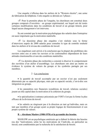 Une enquête s’effectua dans les ateliers de la "Western electric", une usine
de fabrication de téléphone. Cette enquête se déroula en 3 phases :
. Pour la première phase de l’enquête, les chercheurs ont constitué deux
groupes composés d’ouvrières : un groupe expérimental, sur lequel ont été testés
certaines modifications dans les conditions de travail et un groupe témoin, pour
lequel aucun changement n’est intervenu.
Ils ont constaté que la motivation psychologique des salariés dans l'entreprise
est aussi importante que la motivation matérielle.
. La deuxième phase des enquêtes s’est réalisée sous la forme
d’interviews auprès de 2000 salariés pour connaître le type de contrôle souhaité
dans les ateliers et le niveau des conditions de travail.
Les enquêteurs sont arrivés à la conclusion que la plupart des problèmes des
ouvriers entre eux et entre les ouvriers et les contremaîtres dépendaient de leurs
attitudes émotionnelles et non des conditions matérielles.
. La dernière phase des recherches a consisté à observer le comportement
des ouvrières d’un atelier d’assemblage. Les chercheurs ont ainsi pu mettre en
évidence le système de valeurs du groupe et les symboles partagés par ses
membres.
2 - Les conclusions
• la quantité de travail accomplie par un ouvrier n’est pas seulement
déterminée par sa capacité physique, mais par sa capacité sociale, c’est-à-dire son
intégration au groupe.
• les paramètres non financiers (conditions de travail, relations sociales)
jouent un rôle capital dans la motivation et la cohésion du groupe.
• la spécialisation à outrance préconisée par l’OST n’est pas la forme la plus
efficace de la division du travail.
• les salariés ne réagissent pas à la direction en tant qu’individus, mais en
tant que membres d’un groupe ayant sa propre logique de fonctionnement et son
propre système de valeurs.
B - Abraham Maslow (1908-1970) et la pyramide des besoins
MASLOW est un psychologue américain qui a élaboré la théorie des besoins
(ou des "motivations), selon lui les motivations de l’individu, en particulier au
travail, sont conditionnées par la recherche de la satisfaction de besoin.
9

 