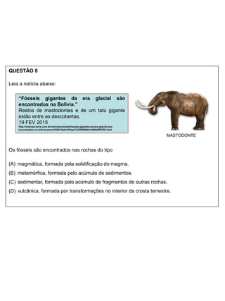 QUESTÃO 8
Leia a notícia abaixo:
Os fósseis são encontrados nas rochas do tipo
(A) magmática, formada pela solidificação do magma.
(B) metamórfica, formada pelo acúmulo de sedimentos.
(C) sedimentar, formada pelo acúmulo de fragmentos de outras rochas.
(D) vulcânica, formada por transformações no interior da crosta terrestre.
“Fósseis gigantes da era glacial são
encontrados na Bolívia.”
Restos de mastodontes e de um tatu gigante
estão entre as descobertas.
19 FEV 2015
http://noticias.terra.com.br/ciencia/animais/fosseis-gigantes-da-era-glacial-sao-
encontrados-na-bolivia,aeecb192913ab410VgnCLD200000b1bf46d0RCRD.html
MASTODONTE
 