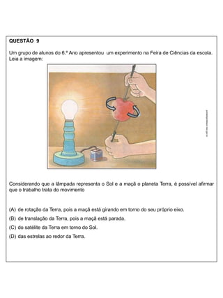 QUESTÃO 9
Um grupo de alunos do 6.º Ano apresentou um experimento na Feira de Ciências da escola.
Leia a imagem:
Considerando que a lâmpada representa o Sol e a maçã o planeta Terra, é possível afirmar
que o trabalho trata do movimento
(A) de rotação da Terra, pois a maçã está girando em torno do seu próprio eixo.
(B) de translação da Terra, pois a maçã está parada.
(C) do satélite da Terra em torno do Sol.
(D) das estrelas ao redor da Terra.
portaldoprofessor.mec.gov.br
 
