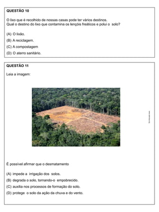 QUESTÃO 10
O lixo que é recolhido de nossas casas pode ter vários destinos.
Qual o destino do lixo que contamina os lençóis freáticos e polui o solo?
(A) O lixão.
(B) A reciclagem.
(C) A compostagem
(D) O aterro sanitário.
QUESTÃO 11
Leia a imagem:
É possível afirmar que o desmatamento
(A) impede a irrigação dos solos.
(B) degrada o solo, tornando-o empobrecido.
(C) auxilia nos processos de formação do solo.
(D) protege o solo da ação da chuva e do vento.
www.oabmaua.org
 