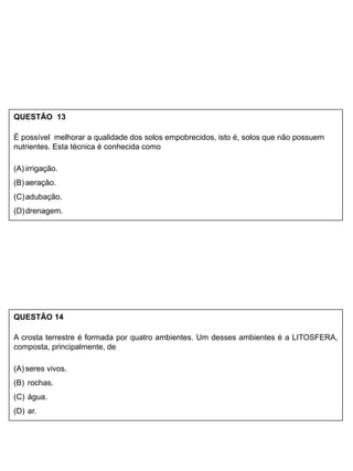QUESTÃO 13
É possível melhorar a qualidade dos solos empobrecidos, isto é, solos que não possuem
nutrientes. Esta técnica é conhecida como
(A) irrigação.
(B) aeração.
(C)adubação.
(D)drenagem.
QUESTÃO 14
A crosta terrestre é formada por quatro ambientes. Um desses ambientes é a LITOSFERA,
composta, principalmente, de
(A) seres vivos.
(B) rochas.
(C) água.
(D) ar.
 