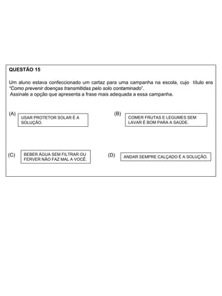 QUESTÃO 15
Um aluno estava confeccionado um cartaz para uma campanha na escola, cujo título era
“Como prevenir doenças transmitidas pelo solo contaminado”.
Assinale a opção que apresenta a frase mais adequada a essa campanha.
(A) (B)
(C) (D)
COMER FRUTAS E LEGUMES SEM
LAVAR É BOM PARA A SAÚDE.
ANDAR SEMPRE CALÇADO É A SOLUÇÃO.
BEBER ÁGUA SEM FILTRAR OU
FERVER NÃO FAZ MAL A VOCÊ.
USAR PROTETOR SOLAR É A
SOLUÇÃO.
 