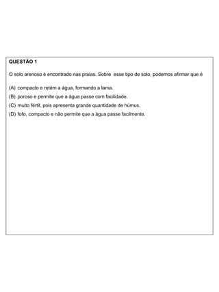 QUESTÃO 1
O solo arenoso é encontrado nas praias. Sobre esse tipo de solo, podemos afirmar que é
(A) compacto e retém a água, formando a lama.
(B) poroso e permite que a água passe com facilidade.
(C) muito fértil, pois apresenta grande quantidade de húmus.
(D) fofo, compacto e não permite que a água passe facilmente.
 