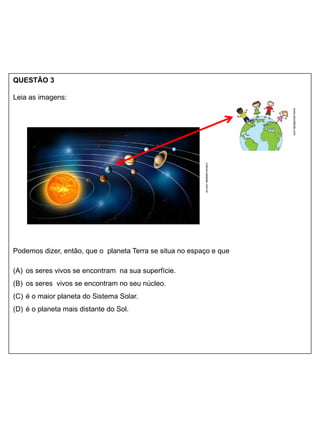 QUESTÃO 3
Leia as imagens:
Podemos dizer, então, que o planeta Terra se situa no espaço e que
(A) os seres vivos se encontram na sua superfície.
(B) os seres vivos se encontram no seu núcleo.
(C) é o maior planeta do Sistema Solar.
(D) é o planeta mais distante do Sol.
www.escolakids.com
cultura.estadao.com.br
 