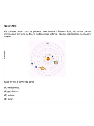 QUESTÃO 6
Os cometas, assim como os planetas que formam o Sistema Solar, são astros que se
movimentam em torno do Sol. O modelo desse sistema, aparece representado na imagem
abaixo:
Esse modelo é conhecido como
(A) heliocêntrico.
(B) geocêntrico.
(C) estelar.
(D) lunar.
www.geocities.ws
 