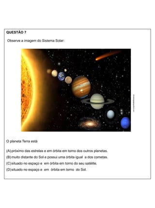 QUESTÃO 7
Observe a imagem do Sistema Solar:
O planeta Terra está
(A) próximo das estrelas e em órbita em torno dos outros planetas.
(B) muito distante do Sol e possui uma órbita igual a dos cometas.
(C)situado no espaço e em órbita em torno do seu satélite.
(D)situado no espaço e em órbita em torno do Sol.
climatologiageografica.com
 