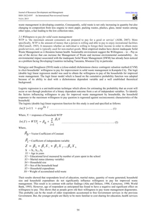 Journal of Resources Development and Management www.iiste.org
ISSN 2422-8397 An International Peer-reviewed Journal
Vol.4, 2015
59
waste management in developing countries. Consequently, solid waste is not only increasing in quantity but also
changing in composition from less organic to more paper, packing wastes, plastics, glass, metal wastes among
other types, a fact leading to the low collection rates.
2.1 Willingness to pay for solid waste management
WTP is ‘the maximum amount consumers are prepared to pay for a good or service’ (ADB, 2007). More
specifically, WTP is the amount of money that a person is willing and able to pay to enjoy recreational facilities
(McConnell, 1985). It measures whether an individual is willing to forego their income in order to obtain more
goods/services, and is typically used for non-market goods. Most empirical studies have shown inadequate Solid
Waste Management as it threatens human health. Sustainable environment suggest the Willingness – to – Pay as
one of the device that can increase the Management of Waste and increase environmental sustainability. An
environmental impact associated with the inadequate Solid Waste Management (SWM) has already been noticed
as a problem facing Developing Countries including Tanzania, Mwanza City in particular.
Niringiye and Douglason (2010) made a (close-ended) dichotomous choice contingent valuation method (CVM)
to elicit households’ willingness to pay for improvement in solid waste management in Kampala City. The logit
(double log) linear regression model was used to obtain the willingness to pay of the households for improved
waste management. The logit linear model which is based on the cumulative probability function was adopted
because of its ability to deal with a dichotomous dependent variable and a well established theoretical
background.
Logistic regression is a uni/multivariate technique which allows for estimating the probability that an event will
occur or not through prediction of a binary dependent outcome from a set of independent variables. To identify
the factors influencing willingness to pay for improved waste management by households, the household
responses to the maximum willingness to pay question is regressed against socioeconomic characteristics of the
household.
The logistic (double log) linear regression function for this study is used and specified as follows:
( ) 1/1 + exp In zIn Y = …………………………………………………….….…….. (1)
Where, Y = responses of household WTP
( )
0
1
n Xi
In Z WTP
i
i
β
β ∑= = +
=
………………………………………….…..……. (2)
Where,
0
β = Vector Coefficient of Constant
i
β = Coefficient of independents variable
0 1 1 2 2 6 6..,Z X X Xβ β β β= + +
X = X1, X2,,.X6
X1 = Age in years
X2 = Educational level measured by number of years spent in the school
X3 = Marital status (dummy variable)
X4 = Household size
X5 = Sex of the household head
X5 = Household expenditure
X6 = Weight of accumulated solid waste
Their results showed that respondents level of education, marital status, quantity of waste generated, household
size and household expenditure do not significantly influence willingness to pay for improved waste
management. This result is in contrast with earlier findings (Alta and Dehazo, 1996; Cairncross, 1990; World
Bank, 1995). However, age of respondent as anticipated has found to have a negative and significant effect on
willingness to pay. This shows that as people grow old their willingness to pay waste management degenerates.
This probably can be the result of older respondents accustomed to free Government services in the previous
Government. But, the younger people are likely to be more familiar to cost sharing for education, health services
etc.
 