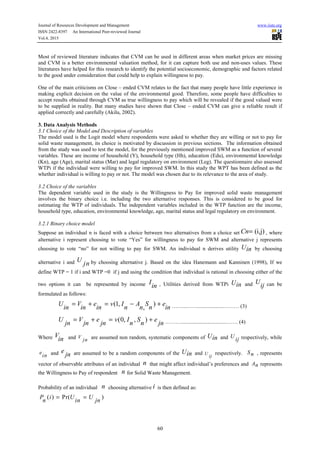 Journal of Resources Development and Management www.iiste.org
ISSN 2422-8397 An International Peer-reviewed Journal
Vol.4, 2015
60
Most of reviewed literature indicates that CVM can be used in different areas when market prices are missing
and CVM is a better environmental valuation method, for it can capture both use and non-uses values. These
literatures have helped for this research to identify the potential socioeconomic, demographic and factors related
to the good under consideration that could help to explain willingness to pay.
One of the main criticisms on Close – ended CVM relates to the fact that many people have little experience in
making explicit decision on the value of the environmental good. Therefore, some people have difficulties to
accept results obtained through CVM as true willingness to pay which will be revealed if the good valued were
to be supplied in reality. But many studies have shown that Close – ended CVM can give a reliable result if
applied correctly and carefully (Akilu, 2002).
3. Data Analysis Methods
3.1 Choice of the Model and Description of variables
The model used is the Logit model where respondents were asked to whether they are willing or not to pay for
solid waste management, its choice is motivated by discussion in previous sections. The information obtained
from the study was used to test the model, for the previously mentioned improved SWM as a function of several
variables. These are income of household (Y), household type (Hh), education (Edu), environmental knowledge
(Kn), age (Age), marital status (Mar) and legal regulatory on environment (Leg). The questionnaire also assessed
WTPi if the individual were willing to pay for improved SWM. In this study the WPT has been defined as the
whether individual is willing to pay or not. The model was chosen due to its relevance to the area of study.
3.2 Choice of the variables
The dependent variable used in the study is the Willingness to Pay for improved solid waste management
involves the binary choice i.e. including the two alternative responses. This is considered to be good for
estimating the WTP of individuals. The independent variables included in the WTP function are the income,
household type, education, environmental knowledge, age, marital status and legal regulatory on environment.
3.2.1 Binary choice model
Suppose an individual n is faced with a choice between two alternatives from a choice set (i,j)Cn= , where
alternative i represent choosing to vote “Yes” for willingness to pay for SWM and alternative j represents
choosing to vote “no” for not willing to pay for SWM. An individual n derives utility Uin by choosing
alternative i and U
jn by choosing alternative j. Based on the idea Hanemann and Kanninen (1998), If we
define WTP = 1 if i and WTP =0 if j and using the condition that individual is rational in choosing either of the
two options it can be represented by income I
in , Utilities derived from WTPi Uin and U
ij can be
formulated as follows:
(1, )
,
U V e v I A S e
in in in n n n in
= + = − + ……...……...................……… (3)
(0, , )U V e v I S e
jn jn jn n n jn
= + = + ……….................................……. (4)
Where V
in and V
jn are assumed non random, systematic components of Uin and U
ij respectively, while
e
in and e
jn are assumed to be a random components of the Uin and U
ij
respectively. Sn , represents
vector of observable attributes of an individual n that might affect individual’s preferences and An represents
the Willingness to Pay of respondent n for Solid Waste Management.
Probability of an individual n choosing alternative i is then defined as:
( ) Pr( )P i U U
n in jn
= =
 