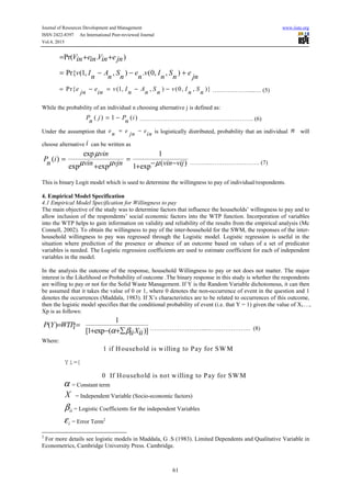 Journal of Resources Development and Management www.iiste.org
ISSN 2422-8397 An International Peer-reviewed Journal
Vol.4, 2015
61
Pr( . )V e V ein in in jn= + +
Pr{ (1, , ) . (0, , )v I A S e v I S e
n n n n n n jn
= − − +
Pr{ (1, , ) (0, , )}e e v I A S v I S
jn in n n n n n
= − = − − ….……………....… (5)
While the probability of an individual n choosing alternative j is defined as:
( ) 1 ( )P j P i
n n
= − …………………………………………………. (6)
Under the assumption that e e e
n jn in
= − is logistically distributed, probability that an individual n will
choose alternative i can be written as
exp 1
( )
( )exp exp 1 exp
vin
P i
n vin vjn vin vij
µ
µ µ µ= =
− −+ +
………..……………………. (7)
This is binary Logit model which is used to determine the willingness to pay of individual/respondents.
4. Empirical Model Specification
4.1 Empirical Model Specification for Willingness to pay
The main objective of the study was to determine factors that influence the households’ willingness to pay and to
allow inclusion of the respondents’ social economic factors into the WTP function. Incorporation of variables
into the WTP helps to gain information on validity and reliability of the results from the empirical analysis (Mc
Connell, 2002). To obtain the willingness to pay of the inter-household for the SWM, the responses of the inter-
household willingness to pay was regressed through the Logistic model. Logistic regression is useful in the
situation where prediction of the presence or absence of an outcome based on values of a set of predicator
variables is needed. The Logistic regression coefficients are used to estimate coefficient for each of independent
variables in the model.
In the analysis the outcome of the response, household Willingness to pay or not does not matter. The major
interest is the Likelihood or Probability of outcome .The binary response in this study is whether the respondents
are willing to pay or not for the Solid Waste Management. If Y is the Random Variable dichotomous, it can then
be assumed that it takes the value of 0 or 1, where 0 denotes the non-occurrence of event in the question and 1
denotes the occurrences (Maddala, 1983). If X’s characteristics are to be related to occurrences of this outcome,
then the logistic model specifies that the conditional probability of event (i.e. that Y = 1) given the value of X1…,
Xp is as follows:
1
( )
[1 exp ( )]
P Y WTPi
Xii iiα β
= =
+ − +∑ ………………………...…………………. (8)
Where:
1 if Household is willing to Pay for SW M
0 If Household is not willing to Pay for SW M
Yi={
α = Constant term
X = Independent Variable (Socio-economic factors)
iiβ = Logistic Coefficients for the independent Variables
iε = Error Term2
2
For more details see logistic models in Maddala, G .S (1983). Limited Dependents and Qualitative Variable in
Econometrics, Cambridge University Press. Cambridge.
 