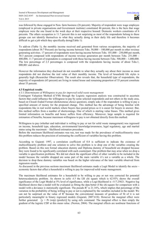 Journal of Resources Development and Management www.iiste.org
ISSN 2422-8397 An International Peer-reviewed Journal
Vol.4, 2015
63
was followed by those engaged in Non- farm business (26 percent). Majority of respondent were wage employee
(employed in private organisations and Government institute) constituted 46 percent, this is the facts that wage
employee were the one found in the week days at their respective housed. Domestic workers constitutes of 6
percents. The others occupation is 11.7 percent this is not surprising as most of the respondents belong to these
groups can not identify themselves to what they actually doing in their daily life and therefore it becomes
difficult to get a job which they specifically doing(Table 1).
To add-on (Table 1), the monthly income received and generated from various occupations, the majority of
respondents (about 38.7 Percent) are having income between Tshs. 50,000 – 100,000 per month in other revenue
generating activities. 17 percent of respondents were having income between Tshs. 101,000 – 250,000 per month,
30.3 percent composed with respondents of income revenue generation per month between Tshs. 251,000 –
400,000, 11.7 percent of respondents is composed with those having income between Tshs. 500,000 – 1,000,000.
The low percentage of 2.3 percentages is composed with the respondents having income of about Tshs.1,
000,001 and above.
However the information they disclosed do not resemble to what they actually say about their income as most
respondents did not disclose the real value of their monthly income. The level of household life styles is
generally high (Researcher Observation). The result also reveals that, the household type of respondents, the
majority of respondents (65 percent) are living in rented house and remaining proportion of 35 percent constitute
about 35 percent.
4.3 Empirical results
4.3.1 Determinants of Willingness to pay for improved solid waste management
Contingent Valuation Method (CVM) through the Logistic regression analysis was constructed to ascertain
factors that could influence the willingness to pay by some selected respondents and not others in the study area,
based on Closed–Ended Format (dichotomous choice question), simply asks if the respondent is willing to pay a
specified amount of money for the proposed change. This method has the advantage of being familiar with
respondents like in real world markets where buyers face posted prices so it is easier for buyers to answer. But,
this method suffers from a number of shortcomings. One of which is starting value biases. This method gives
limited information on benefits and hence suffers from efficiency. Moreover, large sample is required for
estimation of benefits, because maximum willingness to pay is not obtained directly from this method.
Willingness to pay (whether and individual is willing to pay or not for solid waste management) was regressed
on income, household type, education, environmental knowledge/awareness, legal regulatory, age and marital
status using the maximum – likelihood estimation procedure.
Before the maximum likelihood estimates was run, test was made for the prevalence of multicollinearity since
this problem reduces the precision of estimating the coefficient of variables having this problem.
According to Gujarati 1997, a correlation coefficient of 0.8 is sufficient to indicate the existence of
multicollinearity problem and one solution to solve this problem is to drop one of the variables creating the
problem. Based on this non formal education dummy and Diploma dummy of household are dropped because
they were found to be significantly correlated with each counterpart. One problem that may arise when we drop a
variable is specification problems. We did not check the significant effect of other variable to be included in the
model because the variable dropped are some part of the main variable it’s not a variable as a whole. The
decision to drop these dummy variables was based on the higher relevance of the later variable observed from
regression results.
As discussed in the previous sections maximum likelihood estimates made a Logit Model to identify the socio –
economic factors that affect a household is willing to pay for improved solid waste management.
The maximum likelihood estimates for a household to be willing to pay or not was corrected for potential
heteroscedasticity problem. As shown in table 4.5 the LR chi square which is 62.93% shows the overall
significance of the Logit Model at 5% level of significance, while a Logi-likelihood is -117.25821. Negative log
likelihood shows that a model will be evaluated as fitting the data better if the chi-square for comparison with a
model with a deviance is statistically significant. The pseudo R2
is 21.16%, which implies that percentage of the
variation in the probability of being willing to pay or not is explained by the variables included in the model. We
can not be surprised on the value of R2
because the conventional measure of goodness of fit of it is not
particularly meaningful in binary regressed models (Gujarati, 2007:618). However the marginal effect were
further generated [y = Pr (wtp) (predict)] by using mfx command. The marginal effect is then simply the
gradient of the logistic CDF at this mean value. (Norton, 2004). The marginal effects are nonlinear functions of
 