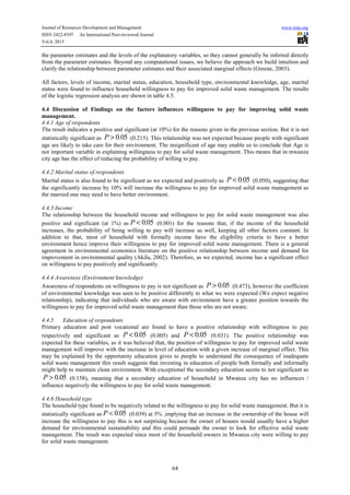 Journal of Resources Development and Management www.iiste.org
ISSN 2422-8397 An International Peer-reviewed Journal
Vol.4, 2015
64
the parameter estimates and the levels of the explanatory variables, so they cannot generally be inferred directly
from the parameter estimates. Beyond any computational issues, we believe the approach we build intuition and
clarify the relationship between parameter estimates and their associated marginal effects (Greene, 2003).
All factors, levels of income, marital status, education, household type, environmental knowledge, age, marital
status were found to influence household willingness to pay for improved solid waste management. The results
of the logistic regression analysis are shown in table 4.5.
4.4 Discussion of Findings on the factors influences willingness to pay for improving solid waste
management.
4.4.1 Age of respondents
The result indicates a positive and significant (at 10%) for the reasons given in the previous section. But it is not
statistically significant as 0.05P > (0.215). This relationship was not expected because people with significant
age are likely to take care for their environment. The insignificant of age may enable us to conclude that Age is
not important variable in explaining willingness to pay for solid waste management. This means that in mwanza
city age has the effect of reducing the probability of willing to pay.
4.4.2 Marital status of respondents
Marital status is also found to be significant as we expected and positively as 0.05P < (0.050), suggesting that
the significantly increase by 10% will increase the willingness to pay for improved solid waste management as
the married one may need to have better environment.
4.4.3 Income
The relationship between the household income and willingness to pay for solid waste management was also
positive and significant (at 1%) as 0.05P < (0.001) for the reasons that, if the income of the household
increases, the probability of being willing to pay will increase as well, keeping all other factors constant. In
addition to that, most of household with formally income have the eligibility criteria to have a better
environment hence improve their willingness to pay for improved solid waste management. There is a general
agreement in environmental economics literature on the positive relationship between income and demand for
improvement in environmental quality (Akilu, 2002). Therefore, as we expected, income has a significant effect
on willingness to pay positively and significantly.
4.4.4 Awareness (Environment knowledge)
Awareness of respondents on willingness to pay is not significant as 0.05P > (0.473), however the coefficient
of environmental knowledge was seen to be positive differently to what we were expected (We expect negative
relationship), indicating that individuals who are aware with environment have a greater position towards the
willingness to pay for improved solid waste management than those who are not aware.
4.4.5 Education of respondents
Primary education and post vocational are found to have a positive relationship with willingness to pay
respectively and significant as 0.05P < (0.005) and 0.05P < (0.031). The positive relationship was
expected for these variables, as it was believed that, the position of willingness to pay for improved solid waste
management will improve with the increase in level of education with a given increase of marginal effect. This
may be explained by the opportunity education gives to people to understand the consequence of inadequate
solid waste management this result suggests that investing in education of people both formally and informally
might help to maintain clean environment. With exceptional the secondary education seems to not significant as
0.05P > (0.158), meaning that a secondary education of household in Mwanza city has no influences /
influence negatively the willingness to pay for solid waste management.
4.4.6 Household type
The household type found to be negatively related to the willingness to pay for solid waste management. But it is
statistically significant as 0.05P < (0.039) at 5% ,implying that an increase in the ownership of the house will
increase the willingness to pay this is not surprising because the owner of houses would usually have a higher
demand for environmental sustainability and this could persuade the owner to look for effective solid waste
management. The result was expected since most of the household owners in Mwanza city were willing to pay
for solid waste management.
 