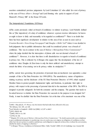 assertion contradicted previous judgements by Lord Cottenham LC who called for a tort of privacy
in the case of Prince Albert v. Strange6 and Lord Denning who spoke in support of Lord
Mancroft’s Privacy Bill7 in the House Of Lords.
The Jurisprudential Foundations Of Privacy
(i)The courts previously relied on breach of confidence in relation to privacy. Lord Nicholls defined
this as “[the imposition] of a duty of confidence whenever a person receives information he knows
or ought to know is fairly and reasonably to be regarded as confidential”8 There is no doubt that
there has been significant development in relation to this area of law as seen in cases such as
Creation Records v News Group Newspapers9 and Douglas v Hello! Ltd10 where it was decided in
both judgments that to publish information that could be considered private was a breach of
confidence. This was in contrast to the case of Malone v Metropolitan Police Commissioner11
where the judge decided that the interception of phone calls was not deemed a breach of
confidence12. However, it is clear that there is still dissatisfaction in regards to breach of confidence
in privacy law. This is reflected by A.Morgan who argues that ‘the development of the law of
confidence since Douglas & Zeta-Jones is only the latest artificial and unsatisfactory attempt to
stretch the fabric of an existing tort to fit privacy within its straitjacket.’13
(ii)The current laws governing the protection of personal data are incoherent (see appendix); a clear
example of this is The Data Protection Act 1998 (DPA). The unsatisfactory nature of legislation
relating to privacy and the disclosure of the EU Data Protection Directive of 1995, which required
Member States to protect people's fundamental rights and freedoms, in particular their right to
privacy with respect to the processing of personal data led to the enactment of the DPA. The DPA is
designed to provide safeguards for both the consumer and the company. The question that needs to
be asked however is whether the Data Protection Act succeeds in the purpose it was designed for?
Firstly, it must be clarified that the Data Protection Act at the time of its enactment was one of the
6(1849) 1 Mac.&G.25, 47. Privacy was the interest that had really been affected in this case.
7HL Debates, Vol. 229, col. 638.
8Lord Nicholls in Campbell v MGN Ltd [2004] A.C.457 at 464-5
9[1997] EMLR 444
10[2005] EWCA Civ 595
11[1979] Ch 344.
12 Megarry VC in the case of Malone v Metropolitan Police Commissioner “ No doubt a person who uses a telephone
to give confidential information to anothermay do so in such a way as to impose an obligation of confidence on that
other: but I do not see how it could be said that any such obligation is imposed on those who overhear the conversation,
whether by means of tapping or otherwise.”
13 A.Morgan “Privacy, Confidence & Horizontal Effect: Hello Trouble” (2003) 62 (2) Cambridge Law Journal 444
 
