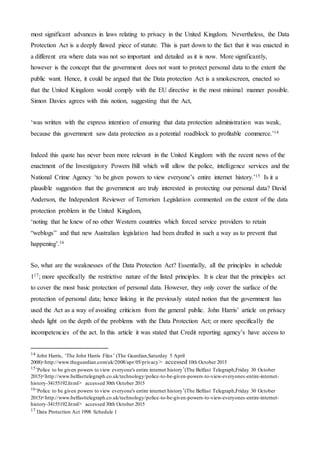 most significant advances in laws relating to privacy in the United Kingdom. Nevertheless, the Data
Protection Act is a deeply flawed piece of statute. This is part down to the fact that it was enacted in
a different era where data was not so important and detailed as it is now. More significantly,
however is the concept that the government does not want to protect personal data to the extent the
public want. Hence, it could be argued that the Data protection Act is a smokescreen, enacted so
that the United Kingdom would comply with the EU directive in the most minimal manner possible.
Simon Davies agrees with this notion, suggesting that the Act,
‘was written with the express intention of ensuring that data protection administration was weak,
because this government saw data protection as a potential roadblock to profitable commerce.’14
Indeed this quote has never been more relevant in the United Kingdom with the recent news of the
enactment of the Investigatory Powers Bill which will allow the police, intelligence services and the
National Crime Agency ‘to be given powers to view everyone’s entire internet history.’15 Is it a
plausible suggestion that the government are truly interested in protecting our personal data? David
Anderson, the Independent Reviewer of Terrorism Legislation commented on the extent of the data
protection problem in the United Kingdom,
‘noting that he knew of no other Western countries which forced service providers to retain
“weblogs” and that new Australian legislation had been drafted in such a way as to prevent that
happening’.16
So, what are the weaknesses of the Data Protection Act? Essentially, all the principles in schedule
117; more specifically the restrictive nature of the listed principles. It is clear that the principles act
to cover the most basic protection of personal data. However, they only cover the surface of the
protection of personal data; hence linking in the previously stated notion that the government has
used the Act as a way of avoiding criticism from the general public. John Harris’ article on privacy
sheds light on the depth of the problems with the Data Protection Act; or more specifically the
incompetencies of the act. In this article it was stated that Credit reporting agency’s have access to
14 John Harris, ‘The John Harris Files’ (The Guardian,Saturday 5 April
2008)<http://www.theguardian.com/uk/2008/apr/05/privacy> accessed 10th October 2015
15’Police to be given powers to view everyone's entire internet history’(The Belfast Telegraph,Friday 30 October
2015)<http://www.belfasttelegraph.co.uk/technology/police-to-be-given-powers-to-view-everyones-entire-internet-
history-34155192.html> accessed 30th October 2015
16’Police to be given powers to view everyone's entire internet history’(The Belfast Telegraph,Friday 30 October
2015)<http://www.belfasttelegraph.co.uk/technology/police-to-be-given-powers-to-view-everyones-entire-internet-
history-34155192.html> accessed 30th October 2015
17 Data Protection Act 1998 Schedule 1
 