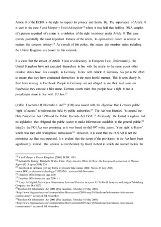 Article 8 of the ECHR is the right to respect for privacy and family life. The importance of Article 8
is seen in the case S and Marper v United Kingdom23 where it was held that holding DNA samples
of a person acquitted of a crime is a violation of the right to privacy under Article 8. This case
reveals potentially the most important features of the article, its open-ended nature in relation to
matters that concern privacy.24 As a result of this policy, this means that member states including
the United Kingdom are bound by this rationale.
It is clear that the impact of Article 8 was revolutionary in European Law. Unfortunately, the
United Kingdom have not executed themselves in line with the article to the same extent other
member states have. For example, in Germany. In line with Article 8, Germany has put in the effort
to ensure that they have conducted themselves in the most lawful manner. This is seen clearly in
their laws relating to Facebook. People in Germany are not obliged to use their real name on
Facebook; they can use a fake name. German courts ruled that people have a right to use a
pseudonym name in line with EU law.25
(iv)The Freedom Of Information Act26 (FOI) was issued with the objective that it creates public
“right of access” to information held by public authorities.27 The Act was intended ‘to amend the
Data Protection Act 1998 and the Public Records Act 1958’28. Previously, the United Kingdom had
no legislation that obligated the public sector to make information available to the general public.29
Initially the FOI Act was promising as it was based on the1997 white paper, ‘Your right to Know’
which was met with widespread enthusiasm.30 However, it is clear that the FOI Act is not the
promising act that was expected. It is evident that the scope of the provisions in the Act have been
significantly limited. This opinion is reverberated by Hazel Robert in which she warned before the
23 S and Marper v United Kingdom [2008] ECHR 1581
24 Bernadette Rainey, Elizabeth Wicks, Clare Ovey, Jacobs, White & Ovey: the European Convention on Human
Rights (12 August 2014) 334
25 Facebook in Germany privacy battle over users'fake names (BBC News, 29 July 2015)
<www.BBC.co.uk/news/technology-33702674> accessed 4th November
26 Freedom Of Information Act 2000
27 Freedom Of Information Act 2000 s.1
28 ‘Lucy A.Dalglish,State Open Government Law and Practice in a post 9/11 (World Lawyers and Judges Publishing
Company Inc Oct 2007)
29Freedom Of Information Act 2000 (The Guardian, Monday 18 May 2009)
<http://www.theguardian.com/commentisfree/libertycentral/2009/may/18/freedomofinformation-information-
commissioner> accessed 3rd November
30Freedom Of Information Act 2000 (The Guardian, Monday 18 May 2009)
<http://www.theguardian.com/commentisfree/libertycentral/2009/may/18/freedomofinformation-information-
commissioner> accessed 3rd November
 