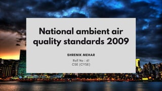 SHRENIK MEHAR
National ambient air
quality standards 2009
Roll No : 61
CSE (CYSE)
 