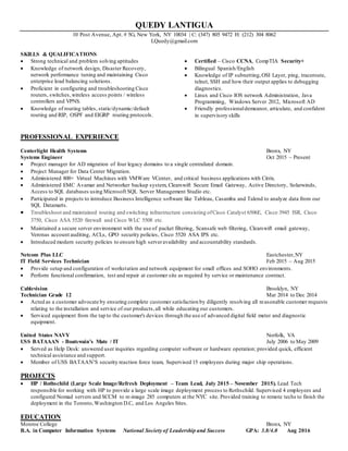 QUEDY LANTIGUA
10 Post Avenue, Apt. # 5G, New York, NY 10034 | C: (347) 805 9472 H: (212) 304 8062
LQuedy@gmail.com
SKILLS & QUALIFICATIONS
 Strong technical and problem solving aptitudes
 Knowledge of network design, Disaster Recovery,
network performance tuning and maintaining Cisco
enterprise load balancing solutions.
 Proficient in configuring and troubleshooting Cisco
routers, switches, wireless access points / wireless
controllers and VPNS.
 Knowledge of routing tables, static/dynamic/default
routing and RIP, OSPF and EIGRP routing protocols.
 Certified – Cisco CCNA, CompTIA Security+
 Bilingual Spanish/English
 Knowledge of IP subnetting,OSI Layer, ping, traceroute,
telnet, SSH and how their output applies to debugging
diagnostics.
 Linux and Cisco IOS network Administration, Java
Programming, Windows Server 2012, Microsoft AD
 Friendly professionaldemeanor, articulate, and confident
in supervisory skills
PROFESSIONAL EXPERIENCE
Centerlight Health Systems Bronx, NY
Systems Engineer Oct 2015 – Present
 Project manager for AD migration of four legacy domains to a single centralized domain.
 Project Manager for Data Center Migration.
 Administered 800+ Virtual Machines with VMWare VCenter, and critical business applications with Citrix.
 Administered EMC Avamar and Networker backup system, Clearswift Secure Email Gateway, Active Directory, Solarwinds,
Access to SQL databases using Microsoft SQL Server Management Studio etc.
 Participated in projects to introduce Business Intelligence software like Tableau, Casamba and Talend to analyze data from our
SQL Datamarts.
 Troubleshoot and maintained routing and switching infrastructure consisting ofCisco Catalyst 6506E, Cisco 3945 ISR, Cisco
3750, Cisco ASA 5520 firewall and Cisco WLC 5508 etc.
 Maintained a secure server environment with the use of packet filtering, Scansafe web filtering, Clearswift email gateway,
Veronas account auditing, ACLs, GPO security policies, Cisco 5520 ASA IPS etc.
 Introduced modern security policies to ensure high serveravailability and accountability standards.
Netcom Plus LLC Eastchester,NY
IT Field Services Technician Feb 2015 – Aug 2015
 Provide setup and configuration of workstation and network equipment for small offices and SOHO environments.
 Perform functional confirmation, test and repair at customer site as required by service or maintenance contract.
Cablevision Brooklyn, NY
Technician Grade 12 Mar 2014 to Dec 2014
 Acted as a customer advocate by ensuring complete customer satisfaction by diligently resolving all reasonable customer requests
relating to the installation and service of our products,all while educating our customers.
 Serviced equipment from the tap to the customer's devices through the use of advanced digital field meter and diagnostic
equipment.
United States NAVY Norfolk, VA
USS BATAAAN - Boatswain’s Mate / IT July 2006 to May 2009
 Served as Help Desk: answered user inquiries regarding computer software or hardware operation; provided quick, efficient
technical assistance and support.
 Member of USS BATAAN’S security reaction force team, Supervised 15 employees during major ship operations.
PROJECTS
 HP / Rothschild (Large Scale Image/Refresh Deployment – Team Lead, July 2015 – November 2015). Lead Tech
responsible for working with HP to provide a large scale image deployment process to Rothschild. Supervised 4 employees and
configured Nomad servers and SCCM to re-image 285 computers at the NYC site. Provided training to remote techs to finish the
deployment in the Toronto,Washington D.C, and Los Angeles Sites.
EDUCATION
Monroe College Bronx, NY
B.A. in Computer Information Systems National Society of Leadership and Success GPA: 3.8/4.0 Aug 2016
 