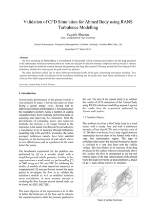 Validation of CFD Simulation for Ahmed Body using RANS
Turbulence Modelling
Suyash Sharma
M.Sc. Computational Fluid Dynamics
School of Aerospace, Transport & Management, Cranfield University, Cranfield MK43 0AL, UK
Submitted 31ST
March 2016
Abstract
The flow modelling of Ahmed Body is a benchmark for the ground vehicle external aerodynamics for the drag generated
at the vehicle rear. Studies have been carried out in the past decades for the flow around a simplified vehicle model at various
rear slant angles to model the relation between the geometry and drag. The current CFD study models the flow using a RANS
turbulence models also carrying out the grid sensitivity analysis.
The study had been carried out on three different refinement levels of the grid constituting tetra-prism meshing. Two
equation turbulence model was chosen for the turbulence modelling and the results have been below satisfactory in terms of
velocity flow field compared with the experimental data.
Keywords: Ahmed Body, RANS, Vortices
1. Introduction
Aerodynamic performance of the ground vehicle is
vital criterion in today’s world even more so when
facing a global energy crisis. Saving fuel by
improving external aerodynamics is in hot pursuit of
the researchers globally. Quite a number of leading
researchers have been routinely performing tests on
assessing and improving this parameter. With the
development of computing power and numerical
methods, the exercise is no longer limited to the
expensive wind tunnel tests but can be carried out to
a convincing level of accuracy through turbulence
modelling like LES and DES. Currently, Reynolds
averaged turbulence models have been adopted
frequently in the development of road vehicle due to
its cost effectiveness and as a guidance for the wind
tunnel hot zones.
The benchmark experiment for the problem was
performed by [1] on a wooden model with a
simplified ground vehicle geometry. Further to this
experiment was a wind tunnel test performed by [2]
in 2000 using an LDA and PIV for validating the
results. A number of other researches numerical or
computational [3] were performed around the same
period to investigate the flow or to validate the
turbulence models as well as modified turbulent
stress calculations. A more accurate attempt at
resolving the flow features around ahmed body can
be found in [4] [5] [6] [7] [8].
The main objective of the experiments is to be able
to define the behaviour of the flow and to relocate
the separation point to alter the pressure gradient in
the rear. The aim of the current study is to validate
the results of CFD simulation of the Ahmed Body
using RANS turbulence modelling approach against
the results from the experiment performed by
Ahmed and Lienhart.
1.1 Problem Physics
The problem involves a bluff body kept in a wind
tunnel with a steady flow and with a turbulence
intensity of less than 0.25% and a viscosity ratio of
10. The flow over the surface is only slightly (micro)
separated at the rear slant of the Ahmed body with a
very thin recirculation region. The type of
turbulence that occurs for attached boundaries layers
is confined to a very thin layer near the vehicle
surface. The skin friction is an outcome of the drag
produced in this surface whereas immediately above
this surface the flow in unimpeded at the top and
bottom edges of the rear vertical plane of the ahmed
body the shear layer rolls up and constitutes 2 major
(B & C) and a minor vortex (A) structure.
Figure 1 Vortex Structures
 