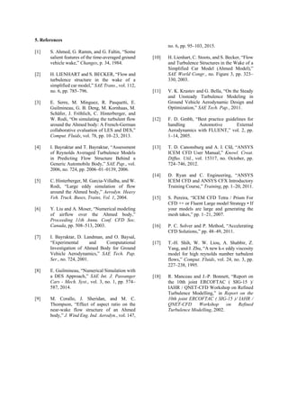 5. References
[1] S. Ahmed, G. Ramm, and G. Faltin, “Some
salient features of the time-averaged ground
vehicle wake,” Changes, p. 34, 1984.
[2] H. LIENHART and S. BECKER, “Flow and
turbulence structure in the wake of a
simplified car model,” SAE Trans., vol. 112,
no. 6, pp. 785–796.
[3] E. Serre, M. Minguez, R. Pasquetti, E.
Guilmineau, G. B. Deng, M. Kornhaas, M.
Schäfer, J. Fröhlich, C. Hinterberger, and
W. Rodi, “On simulating the turbulent flow
around the Ahmed body: A French-German
collaborative evaluation of LES and DES,”
Comput. Fluids, vol. 78, pp. 10–23, 2013.
[4] I. Bayraktar and T. Bayraktar, “Assessment
of Reynolds Averaged Turbulence Models
in Predicting Flow Structure Behind a
Generic Automobile Body,” SAE Pap., vol.
2006, no. 724, pp. 2006–01–0139, 2006.
[5] C. Hinterberger, M. Garcia-Villalba, and W.
Rodi, “Large eddy simulation of flow
around the Ahmed body,” Aerodyn. Heavy
Veh. Truck. Buses, Trains, Vol. 1, 2004.
[6] Y. Liu and A. Moser, “Numerical modeling
of airflow over the Ahmed body,”
Proceeding 11th Annu. Conf. CFD Soc.
Canada, pp. 508–513, 2003.
[7] I. Bayraktar, D. Landman, and O. Baysal,
“Experimental and Computational
Investigation of Ahmed Body for Ground
Vehicle Aerodynamics,” SAE Tech. Pap.
Ser., no. 724, 2001.
[8] E. Guilmineau, “Numerical Simulation with
a DES Approach,” SAE Int. J. Passanger
Cars - Mech. Syst., vol. 3, no. 1, pp. 574–
587, 2014.
[9] M. Corallo, J. Sheridan, and M. C.
Thompson, “Effect of aspect ratio on the
near-wake flow structure of an Ahmed
body,” J. Wind Eng. Ind. Aerodyn., vol. 147,
no. 6, pp. 95–103, 2015.
[10] H. Lienhart, C. Stoots, and S. Becker, “Flow
and Turbulence Structures in the Wake of a
Simplified Car Model (Ahmed Model),”
SAE World Congr., no. Figure 3, pp. 323–
330, 2003.
[11] V. K. Krastev and G. Bella, “On the Steady
and Unsteady Turbulence Modeling in
Ground Vehicle Aerodynamic Design and
Optimization,” SAE Tech. Pap., 2011.
[12] F. D. Gmbh, “Best practice guidelines for
handling Automotive External
Aerodynamics with FLUENT,” vol. 2, pp.
1–14, 2005.
[13] T. D. Canonsburg and A. I. Cfd, “ANSYS
ICEM CFD User Manual,” Knowl. Creat.
Diffus. Util., vol. 15317, no. October, pp.
724–746, 2012.
[14] D. Ryan and C. Engineering, “ANSYS
ICEM CFD and ANSYS CFX Introductory
Training Course,” Training, pp. 1–20, 2011.
[15] S. Pereira, “ICEM CFD Tetra / Prism For
CFD ++ or Fluent Large model Strategy • If
your models are large and generating the
mesh takes,” pp. 1–21, 2007.
[16] P. C. Solver and P. Method, “Accelerating
CFD Solutions,” pp. 48–49, 2011.
[17] T.-H. Shih, W. W. Liou, A. Shabbir, Z.
Yang, and J. Zhu, “A new k-ϵ eddy viscosity
model for high reynolds number turbulent
flows,” Comput. Fluids, vol. 24, no. 3, pp.
227–238, 1995.
[18] R. Manceau and J.-P. Bonnett, “Report on
the 10th joint ERCOFTAC ( SIG-15 )/
IAHR / QNET-CFD Workshop on Refined
Turbulence Modelling,” in Report on the
10th joint ERCOFTAC ( SIG-15 )/ IAHR /
QNET-CFD Workshop on Refined
Turbulence Modelling, 2002.
 