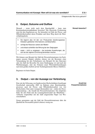 Kommunikation mit Konzept: Wem will ich was wie vermitteln?                                    C 6.1

                                                                Erfolgskontrolle: Was hat es gebracht?




2. Output, Outcome und Outflow
Wonach – wenn nicht nach dem Bauchgefühl – kann man                             Wonach bewerten?
Kommunikationsmaßnahmen bewerten? Die klassische Evaluierung
setzt bei den Ergebnissen an. Sie betrachtet im Falle der Presse- und
Öffentlichkeitsarbeit deren Produkte und ihren Weg durch die Wert-
schöpfungskette.

  •   Sie beginnt also mit den von Produzenten beziehungsweise
      Anbietern gelieferten Informationen und Botschaften,
  •   verfolgt die Resonanz seitens der Medien
  •   und erfasst schließlich die Wirkung bei den Zielgruppen
  •   sowie – nicht zu vergessen – die konkreten Auswirkungen, die
      sich bei der eigenen Einrichtung bemerkbar machen.


Wir können zum Beispiel die Zahl der Presseinformationen (im Fach-
jargon unseren Output) erheben, ebenso wie die Resonanz einer
Veranstaltung bei den Teilnehmern (ein Beispiel für den Outcome)
oder die Zahl der Bewerber für einen Studiengang vor und nach der
Werbekampagne, oder das Volumen neuer Wirtschaftsbeziehungen
nach dem großen Auftritt auf der Technlogietransfer-Messe (Outflow).

Beginnen wir beim Output.



3.    Output – von der Aussage zur Verbreitung
Eine mit der Erfassung von bundesweiten Hochschuldaten beauftragte                      Anzahl der
Gesellschaft untersuchte 2005 im Rahmen eines Benchmarking-                   Presseinformationen
prozesses auch die Presse- und Öffentlichkeitsarbeit von vier
Hochschulen. Eine unter wenigen Kennzahlen war – neben der Perso-
nalausstattung – die Anzahl der Presseinformationen: Ein mögliches
Indiz für den Fleiß und die Leistungsbereitschaft der Mitarbeiter –
vielleicht vergleichbar mit der Zahl eingereichter Paper von Wis-
senschaftlern.

Genau genommen sagt die Zahl der Presseinformationen über die
Qualität der Pressearbeit jedoch (ebenso) wenig aus.




HWK 1 01 08 06                                                                                      3
 