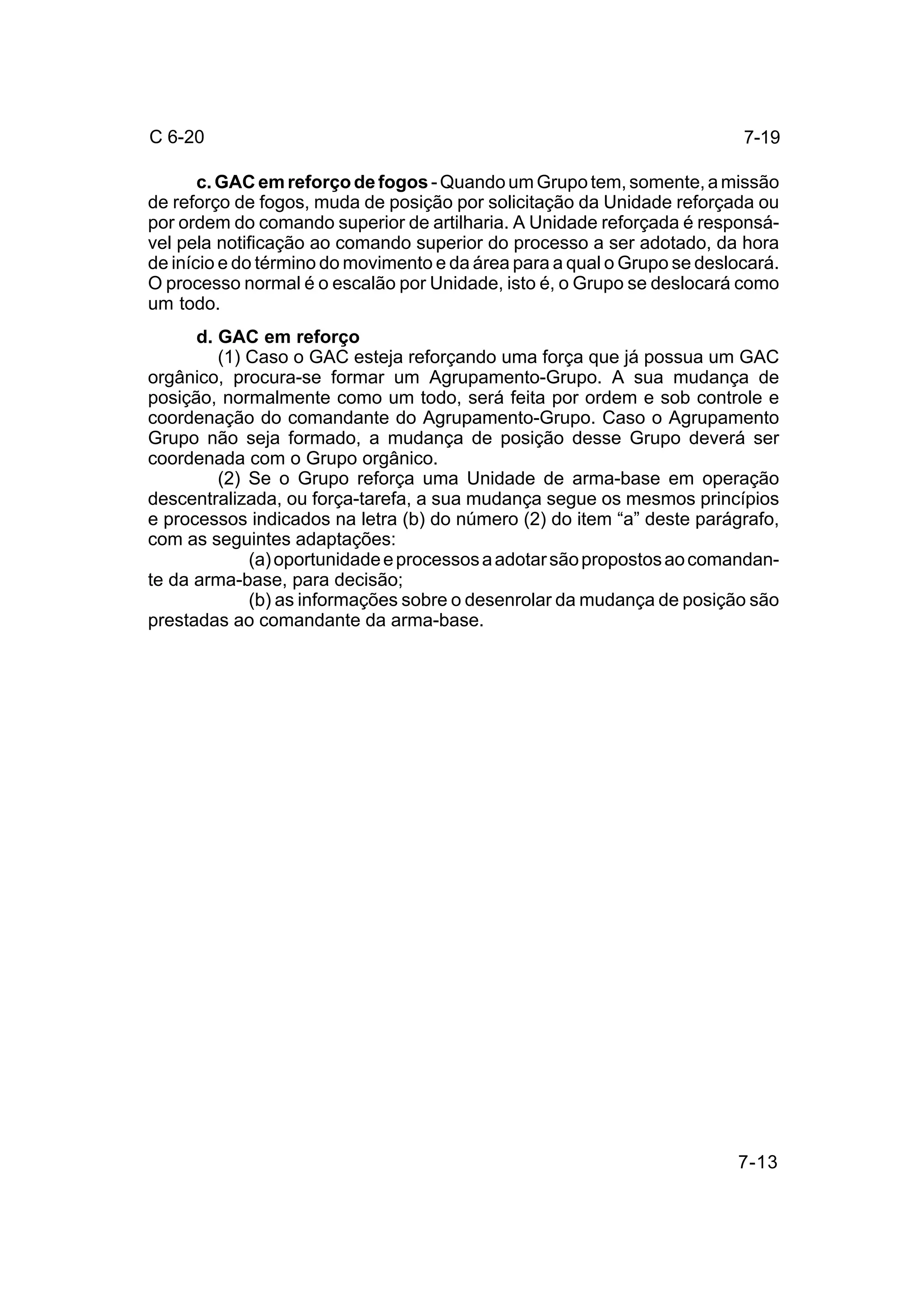 7-13 
C 6-20 
c. GAC em reforço de fogos - Quando um Grupo tem, somente, a missão 
de reforço de fogos, muda de posição por solicitação da Unidade reforçada ou 
por ordem do comando superior de artilharia. A Unidade reforçada é responsá-vel 
pela notificação ao comando superior do processo a ser adotado, da hora 
de início e do término do movimento e da área para a qual o Grupo se deslocará. 
O processo normal é o escalão por Unidade, isto é, o Grupo se deslocará como 
um todo. 
d. GAC em reforço 
(1) Caso o GAC esteja reforçando uma força que já possua um GAC 
orgânico, procura-se formar um Agrupamento-Grupo. A sua mudança de 
posição, normalmente como um todo, será feita por ordem e sob controle e 
coordenação do comandante do Agrupamento-Grupo. Caso o Agrupamento 
Grupo não seja formado, a mudança de posição desse Grupo deverá ser 
coordenada com o Grupo orgânico. 
(2) Se o Grupo reforça uma Unidade de arma-base em operação 
descentralizada, ou força-tarefa, a sua mudança segue os mesmos princípios 
e processos indicados na letra (b) do número (2) do item “a” deste parágrafo, 
com as seguintes adaptações: 
(a) oportunidade e processos a adotar são propostos ao comandan-te 
da arma-base, para decisão; 
(b) as informações sobre o desenrolar da mudança de posição são 
prestadas ao comandante da arma-base. 
7-19 
 