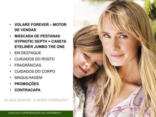 CATÁLOGO 6 APRESENTAÇÃO DE LANÇAMENTO
• VOLARE FOREVER – MOTOR
DE VENDAS
• MÁSCARA DE PESTANAS
HYPNOTIC DEPTH + CANETA
EYELINER JUMBO THE ONE
• EM DESTAQUE
• CUIDADOS DO ROSTO
• FRAGRÂNCIAS
• CUIDADOS DO CORPO
• MAQUILHAGEM
• PROMOÇÕES
• CONTRACAPA
 