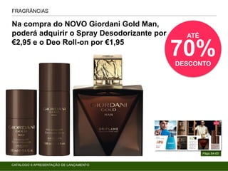 FRAGRÂNCIAS
Págs.64-65
Na compra do NOVO Giordani Gold Man,
poderá adquirir o Spray Desodorizante por
€2,95 e o Deo Roll-on por €1,95
ATÉ
70%DESCONTO
CATÁLOGO 6 APRESENTAÇÃO DE LANÇAMENTO
 