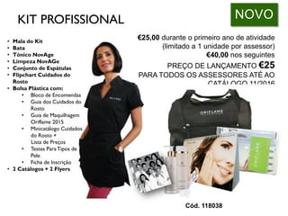 • Mala do Kit
• Bata
• Tónico NovAge
• Limpeza NovAGe
• Conjunto de Espátulas
• Flipchart Cuidados do
Rosto
• Bolsa Plástica com:
• Bloco de Encomendas
• Guia dos Cuidados do
Rosto
• Guia de Maquilhagem
Oriflame 2015
• Minicatálogo Cuidados
do Rosto +
Lista de Preços
• Testes ParaTipos de
Pele
• Ficha de Inscrição
• 2 Catálogos + 2 Flyers
€25,00 durante o primeiro ano de atividade
(limitado a 1 unidade por assessor)
€40,00 nos seguintes
PREÇO DE LANÇAMENTO €25
PARA TODOS OS ASSESSORES ATÉ AO
CATÁLOGO 11/2016
NOVO
Cód. 118038
KIT PROFISSIONAL
 