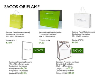 SACOS ORIFLAME
Saco de Papel Pequeno (verde)
Conjunto de 5 unidades
21,5 x 21,5 x 9 cm aprox.
Código 476113
€3,00
Saco de Papel Médio (branco)
Conjunto de 5 unidades
30 x 10 x 23 cm aprox.
Código 476795
€4,50
Saco de Papel Grande (verde)
Conjunto de 5 unidades
30 x 10 x 23 cm aprox.
Código 476114
€4,50
Saco para Presentes Pequeno
11,5 x 18,5 x 5,5 cm aprox.
Conjunto de 5 unidades
Código 477325 €4,50
Conjunto de 10 unidades
Código 477326 €7,95
Saco para Presentes com Laço
Conjunto de 5 unidades
12 x 21 x 27 cm aprox.
Código 477327 €6,50
Conjunto de 10 unidades
Código 477328 €11,95
NOVONOVO
 