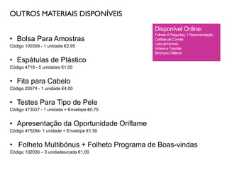 OUTROS MATERIAIS DISPONÍVEIS
• Bolsa Para Amostras
Código 100309 - 1 unidade €2,95
• Espátulas de Plástico
Código 4718 - 5 unidades €1,00
• Fita para Cabelo
Código 20574 - 1 unidade €4,00
• Testes Para Tipo de Pele
Código 473027 - 1 unidade + Envelope €0,75
• Apresentação da Oportunidade Oriflame
Código 475284- 1 unidade + Envelope €1,50
• Folheto Multibónus + Folheto Programa de Boas-vindas
Código 102030 – 5 unidades/cada €1,00
Disponível Online:
Folheto 4 Perguntas, 1 Recomendação
Cartões de Convite
Lista de Nomes
Vídeos eTutoriais
Brochura Oriflame
 