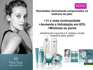 NOVO
Resultados clinicamente comprovados na
melhoria da pele:
11 x mais luminosidade
Aumenta a hidratação em 83%
Minimiza os poros
APERFEIÇOE A SUA PELE E PAREÇA JOVEM
DURANTE MAIS TEMPO
Págs. 32-33
 