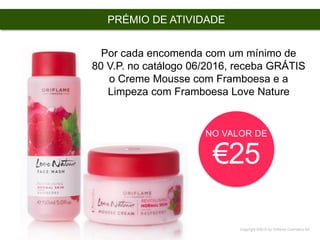Copyright ©2015 by Oriflame Cosmetics SA
PRÉMIO DE ATIVIDADE
NO VALOR DE
€25
Por cada encomenda com um mínimo de
80 V.P. no catálogo 06/2016, receba GRÁTIS
o Creme Mousse com Framboesa e a
Limpeza com Framboesa Love Nature
 