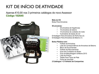 KIT DE INÍCIO DE ATIVIDADE
Apenas €10,00 nos 3 primeiros catálogos do novo Assessor
Código 102645
Mala do Kit
Bolsa Para Amostras
50 amostras:
• 25 amostras de fragrâncias
• 10 amostras de batons
• 10 amostras de cuidados do rosto
• 5 amostras de bases de cor
Embalagem Para Amostras de Perfumes (3)
Embalagem Para Amostras de Batons (1)
Bolsa Plástica com:
• Folheto de Amostras
• Lista de correspondência de Amostras de Batons
• Bloco de Encomendas
• Folheto de Recrutamento
• Guia dos Cuidados do Rosto
• Guia de Maquilhagem Oriflame 2015
• Lista de Preços
• Testes Para Tipos de Pele
• Ficha de Inscrição
2 Catálogos + 2 Folhetos de Campanhas
 