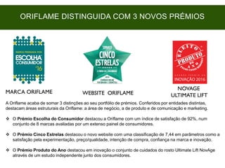 MARCA ORIFLAME WEBSITE ORIFLAME
NOVAGE
ULTIMATE LIFT
A Oriflame acaba de somar 3 distinções ao seu portfólio de prémios. Conferidos por entidades distintas,
destacam áreas estruturais da Oriflame: a área de negócio, a de produto e de comunicação e marketing.
 O Prémio Escolha do Consumidor destacou a Oriflame com um índice de satisfação de 92%, num
conjunto de 8 marcas avaliadas por um extenso painel de consumidores.
 O Prémio Cinco Estrelas destacou o novo website com uma classificação de 7,44 em parâmetros como a
satisfação pela experimentação, preço/qualidade, intenção de compra, confiança na marca e inovação.
 O Prémio Produto do Ano destacou em inovação o conjunto de cuidados do rosto Ultimate Lift NovAge
através de um estudo independente junto dos consumidores.
ORIFLAME DISTINGUIDA COM 3 NOVOS PRÉMIOS
 