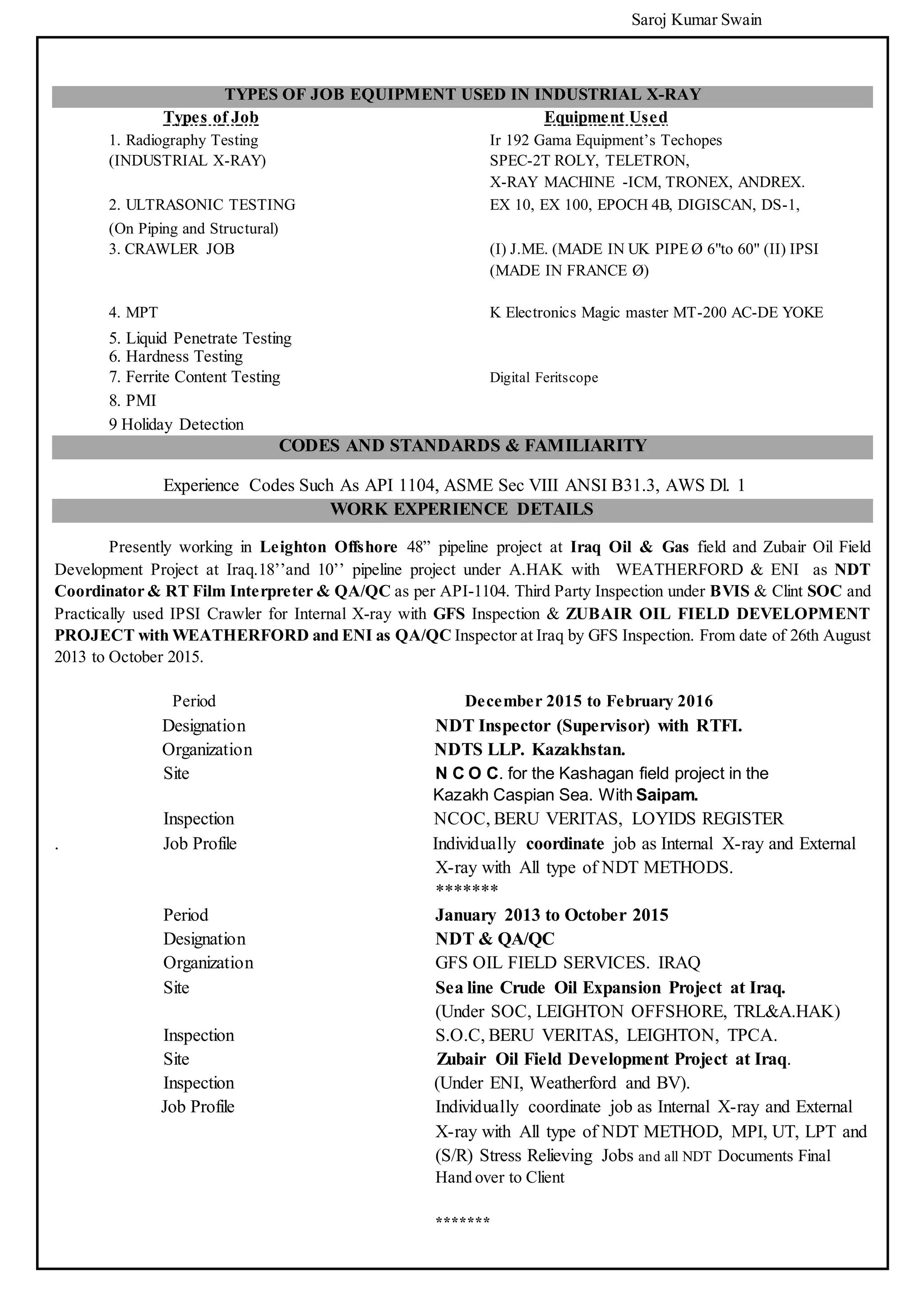 Saroj Kumar Swain
TYPES OF JOB EQUIPMENT USED IN INDUSTRIAL X-RAY
Types of Job Equipment Used
1. Radiography Testing Ir 192 Gama Equipment’s Techopes
(INDUSTRIAL X-RAY) SPEC-2T ROLY, TELETRON,
X-RAY MACHINE -ICM, TRONEX, ANDREX.
2. ULTRASONIC TESTING EX 10, EX 100, EPOCH 4B, DIGISCAN, DS-1,
(On Piping and Structural)
3. CRAWLER JOB (I) J.ME. (MADE IN UK PIPE Ø 6"to 60" (II) IPSI
(MADE IN FRANCE Ø)
4. MPT K Electronics Magic master MT-200 AC-DE YOKE
5. Liquid Penetrate Testing
6. Hardness Testing
7. Ferrite Content Testing Digital Feritscope
8. PMI
9 Holiday Detection
CODES AND STANDARDS & FAMILIARITY
Experience Codes Such As API 1104, ASME Sec VIII ANSI B31.3, AWS Dl. 1
WORK EXPERIENCE DETAILS
Presently working in Leighton Offshore 48” pipeline project at Iraq Oil & Gas field and Zubair Oil Field
Development Project at Iraq.18’’and 10’’ pipeline project under A.HAK with WEATHERFORD & ENI as NDT
Coordinator & RT Film Interpreter & QA/QC as per API-1104. Third Party Inspection under BVIS & Clint SOC and
Practically used IPSI Crawler for Internal X-ray with GFS Inspection & ZUBAIR OIL FIELD DEVELOPMENT
PROJECT with WEATHERFORD and ENI as QA/QC Inspector at Iraq by GFS Inspection. From date of 26th August
2013 to October 2015.
Period December 2015 to February 2016
Designation NDT Inspector (Supervisor) with RTFI.
Organization NDTS LLP. Kazakhstan.
Site N C O C. for the Kashagan field project in the
Kazakh Caspian Sea. With Saipam.
Inspection NCOC, BERU VERITAS, LOYIDS REGISTER
. Job Profile Individually coordinate job as Internal X-ray and External
X-ray with All type of NDT METHODS.
*******
Period January 2013 to October 2015
Designation NDT & QA/QC
Organization GFS OIL FIELD SERVICES. IRAQ
Site Sea line Crude Oil Expansion Project at Iraq.
(Under SOC, LEIGHTON OFFSHORE, TRL&A.HAK)
Inspection S.O.C, BERU VERITAS, LEIGHTON, TPCA.
Site Zubair Oil Field Development Project at Iraq.
Inspection (Under ENI, Weatherford and BV).
Job Profile Individually coordinate job as Internal X-ray and External
X-ray with All type of NDT METHOD, MPI, UT, LPT and
(S/R) Stress Relieving Jobs and all NDT Documents Final
Hand over to Client
*******
 
