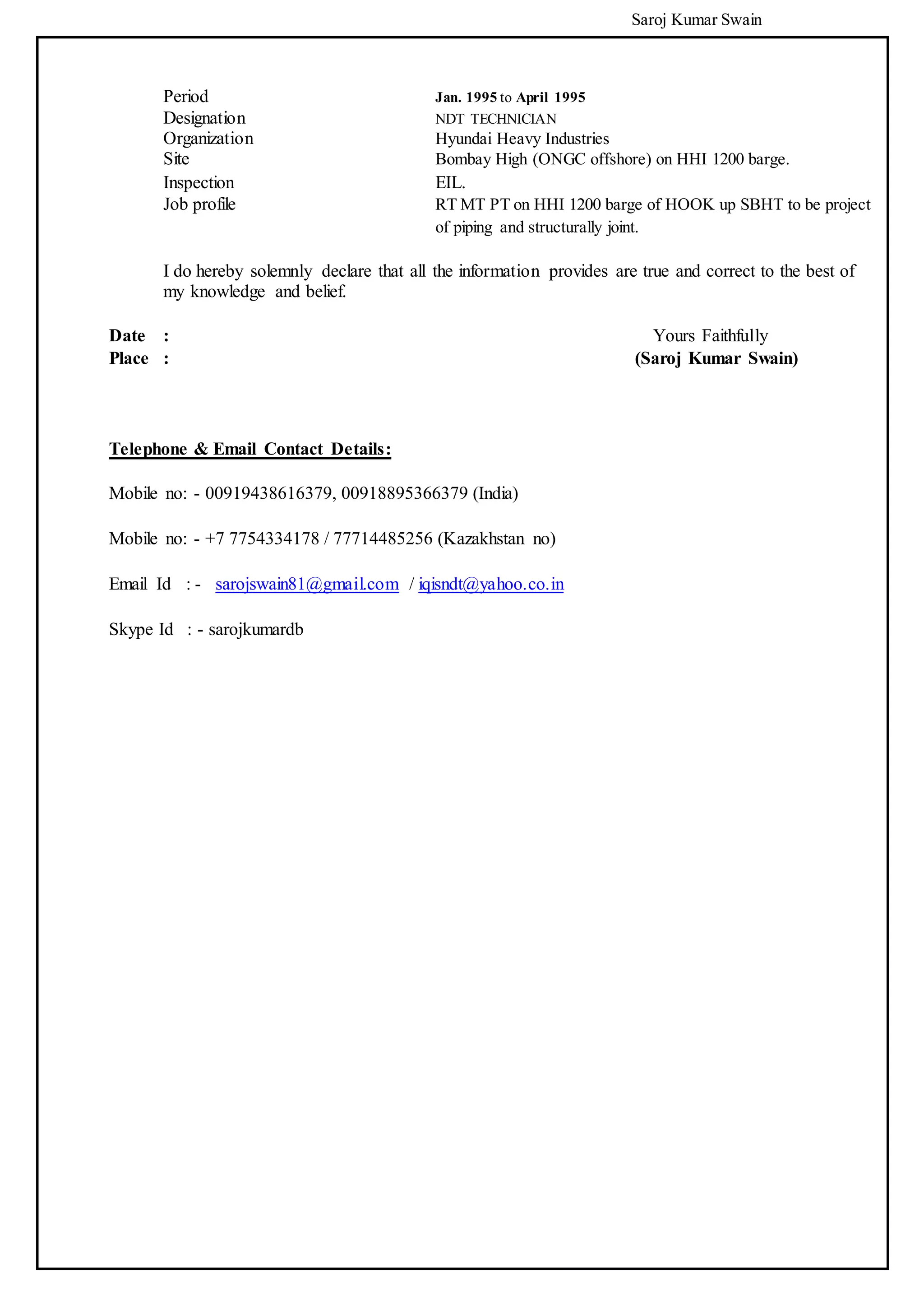 Saroj Kumar Swain
Period Jan. 1995 to April 1995
Designation NDT TECHNICIAN
Organization Hyundai Heavy Industries
Site Bombay High (ONGC offshore) on HHI 1200 barge.
Inspection EIL.
Job profile RT MT PT on HHI 1200 barge of HOOK up SBHT to be project
of piping and structurally joint.
I do hereby solemnly declare that all the information provides are true and correct to the best of
my knowledge and belief.
Date : Yours Faithfully
Place : (Saroj Kumar Swain)
Telephone & Email Contact Details:
Mobile no: - 00919438616379, 00918895366379 (India)
Mobile no: - +7 7754334178 / 77714485256 (Kazakhstan no)
Email Id : - sarojswain81@gmail.com / iqisndt@yahoo.co.in
Skype Id : - sarojkumardb
 