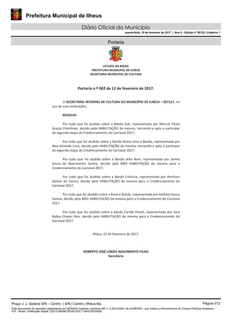 Prefeitura Municipal de Ilheus
Diário Oficial do Município
quarta-feira, 15 de fevereiro de 2017 | Ano II - Edição nº 00122 | Caderno 1
Portaria
Praça J. J. Seabra S/N – Centro | S/N | Centro | Ilhéus-Ba Página 012
Este documento foi assinado digitalmente por SERASA Experian conforme MP n. 2.200-2/2001 de 24/08/2001, que institui a infra-estrutura de Chaves Públicas Brasileira -
ICP - Brasil. Cetificação diigital: C621234834E3EDAC4DC11B43C5E5A042
 
