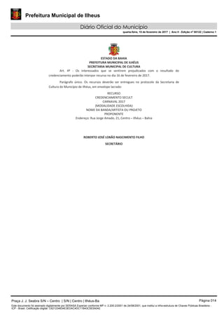 Prefeitura Municipal de Ilheus
Diário Oficial do Município
quarta-feira, 15 de fevereiro de 2017 | Ano II - Edição nº 00122 | Caderno 1
Praça J. J. Seabra S/N – Centro | S/N | Centro | Ilhéus-Ba Página 014
Este documento foi assinado digitalmente por SERASA Experian conforme MP n. 2.200-2/2001 de 24/08/2001, que institui a infra-estrutura de Chaves Públicas Brasileira -
ICP - Brasil. Cetificação diigital: C621234834E3EDAC4DC11B43C5E5A042
 
