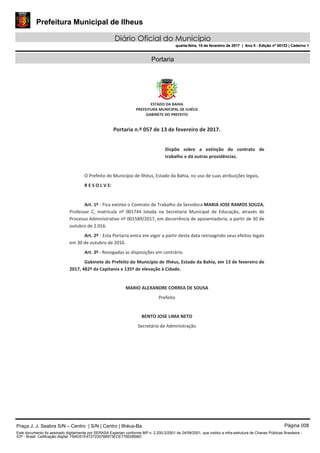 Prefeitura Municipal de Ilheus
Diário Oficial do Município
quarta-feira, 15 de fevereiro de 2017 | Ano II - Edição nº 00122 | Caderno 1
Portaria
Praça J. J. Seabra S/N – Centro | S/N | Centro | Ilhéus-Ba Página 008
Este documento foi assinado digitalmente por SERASA Experian conforme MP n. 2.200-2/2001 de 24/08/2001, que institui a infra-estrutura de Chaves Públicas Brasileira -
ICP - Brasil. Cetificação diigital: FB4D51E4727230766973ECE776E6B98D
Prefeitura Municipal de Ilheus
Diário Oficial do Município
quarta-feira, 15 de fevereiro de 2017 | Ano II - Edição nº 00122 | Caderno 1
 