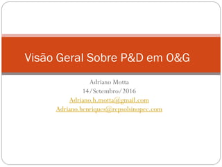 Adriano Motta
14/Setembro/2016
Adriano.h.motta@gmail.com
Adriano.henriques@repsolsinopec.com
Visão Geral Sobre P&D em O&G
 
