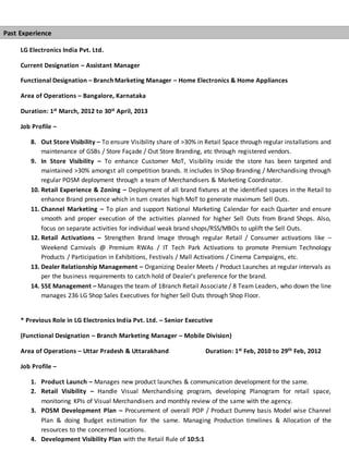 LG Electronics India Pvt. Ltd.
Current Designation – Assistant Manager
Functional Designation – Branch Marketing Manager – Home Electronics & Home Appliances
Area of Operations – Bangalore, Karnataka
Duration: 1st March, 2012 to 30st April, 2013
Job Profile –
8. Out Store Visibility – To ensure Visibility share of >30% in Retail Space through regular installations and
maintenance of GSBs / Store Façade / Out Store Branding, etc through registered vendors.
9. In Store Visibility – To enhance Customer MoT, Visibility inside the store has been targeted and
maintained >30% amongst all competition brands. It includes In Shop Branding / Merchandising through
regular POSM deployment through a team of Merchandisers & Marketing Coordinator.
10. Retail Experience & Zoning – Deployment of all brand fixtures at the identified spaces in the Retail to
enhance Brand presence which in turn creates high MoT to generate maximum Sell Outs.
11. Channel Marketing – To plan and support National Marketing Calendar for each Quarter and ensure
smooth and proper execution of the activities planned for higher Sell Outs from Brand Shops. Also,
focus on separate activities for individual weak brand shops/RSS/MBOs to uplift the Sell Outs.
12. Retail Activations – Strengthen Brand Image through regular Retail / Consumer activations like –
Weekend Carnivals @ Premium RWAs / IT Tech Park Activations to promote Premium Technology
Products / Participation in Exhibitions, Festivals / Mall Activations / Cinema Campaigns, etc.
13. Dealer Relationship Management – Organizing Dealer Meets / Product Launches at regular intervals as
per the business requirements to catch hold of Dealer’s preference for the brand.
14. SSE Management – Manages the team of 1Branch Retail Associate / 8 Team Leaders, who down the line
manages 236 LG Shop Sales Executives for higher Sell Outs through Shop Floor.
* Previous Role in LG Electronics India Pvt. Ltd. – Senior Executive
(Functional Designation – Branch Marketing Manager – Mobile Division)
Area of Operations – Uttar Pradesh & Uttarakhand Duration: 1st Feb, 2010 to 29th Feb, 2012
Job Profile –
1. Product Launch – Manages new product launches & communication development for the same.
2. Retail Visibility – Handle Visual Merchandising program, developing Planogram for retail space,
monitoring KPIs of Visual Merchandisers and monthly review of the same with the agency.
3. POSM Development Plan – Procurement of overall POP / Product Dummy basis Model wise Channel
Plan & doing Budget estimation for the same. Managing Production timelines & Allocation of the
resources to the concerned locations.
4. Development Visibility Plan with the Retail Rule of 10:5:1
Past Experience
 