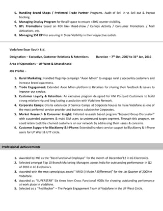 5. Handling Brand Shops / Preferred Trade Partner Programs. Audit of Sell in vs Sell out & Payout
tracking.
6. Managing Display Program for Retail space to ensure >20% counter visibility.
7. BTL Promotions based on ROI like- Road-show / Canopy Activity / Consumer Promotions / Mall
Activations, etc.
8. Managing SSE KPI for ensuring In Store Visibility in their respective outlets.
Vodafone Essar South Ltd.
Designation – Executive, Customer Relations & Retentions Duration – 7th Oct, 2007 to 31st Jan, 2010
Area of Operations – UP West & Uttarakhand
Job Profile –
1. Rural Marketing: Handled flagship campaign “Aaon Milen” to engage rural / upcountry customers and
increase brand awareness.
2. Trade Engagement: Extended Aaon Milen platform to Retailers for sharing their feedback & issues to
improve our service.
3. Customer Loyalty & Retention: An exclusive program designed for HNI Postpaid Customers to build
strong relationship and long lasting association with Vodafone Network.
4. Corporate Camps: Onsite extension of Service Camps at Corporate houses to make Vodafone as one of
the most preferred service provider and business solution for Corporates.
5. Market Research & Consumer Insight: Initiated research based program “Focused Group Discussion”
with suspended customers & multi SIM users to understand target segment. Through this program, we
could retain back the churned customers on our network by addressing their issues & concerns.
6. Customer Support for Blackberry & i-Phone: Extended handset service support to Blackberry & i-Phone
users for UP West & UTT circle.
1. Awarded by MD as the “Best Functional Employee” for the month of December’12 in LG Electronics.
2. Selected amongst Top 10 Branch Marketing Managers across India for outstanding performance in Q2
of 2010 in LG Electronics.
3. Awarded with the most prestigious award “IMAD (I Made A Difference)” for the 1st Quarter of 2009 in
Vodafone.
4. Awarded as “SUPERSTAR” Six times from Cross Functional HODs for showing outstanding performance
at work place in Vodafone.
5. Selected as a “Red Rocker” – The People Engagement Team of Vodafone in the UP West Circle.
Professional Achievements
 
