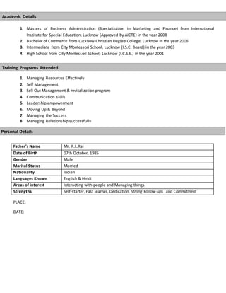 1. Masters of Business Administration (Specialization in Marketing and Finance) from International
Institute for Special Education, Lucknow (Approved by AICTE) in the year 2008
2. Bachelor of Commerce from Lucknow Christian Degree College, Lucknow in the year 2006
3. Intermediate from City Montessori School, Lucknow (I.S.C. Board) in the year 2003
4. High School from City Montessori School, Lucknow (I.C.S.E.) in the year 2001
1. Managing Resources Effectively
2. Self Management
3. Sell Out Management & revitalization program
4. Communication skills
5. Leadership empowerment
6. Moving Up & Beyond
7. Managing the Success
8. Managing Relationship successfully
PLACE:
DATE:
Father’s Name Mr. R.L.Rai
Date of Birth 07th October, 1985
Gender Male
Marital Status Married
Nationality Indian
Languages Known English & Hindi
Areas of interest Interacting with people and Managing things
Strengths Self-starter, Fast learner, Dedication, Strong Follow-ups and Commitment
Personal Details
Academic Details
Training Programs Attended
 