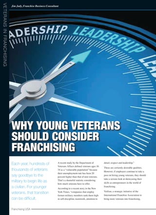 Franchising USA
Each year, hundreds of
thousands of veterans
say goodbye to the
military to begin life as
a civilian. For younger
veterans, that transition
can be difficult.
A recent study by the Department of
Veterans Affairs defined veterans ages 18-
34 as a “vulnerable population” because
their unemployment rate has been 20
percent higher than that of non-veterans.
That’s a shameful statistic considering
how much veterans have to offer.
According to a recent story in the New
York Times, “companies that employ
former military members rank them high
in self-discipline, teamwork, attention to
detail, respect and leadership.”
These are certainly desirable qualities.
However, if employers continue to take a
pass on hiring young veterans, they should
take a serious look at showcasing their
skills as entrepreneurs in the world of
franchising.
Vetfran, a strategic initiative of the
International Franchise Association to
bring more veterans into franchising,
Franchising USA
Jim Judy, Franchise Business Consultant
VeteransinFranchising
Why Young Veterans
Should Consider
Franchising
 