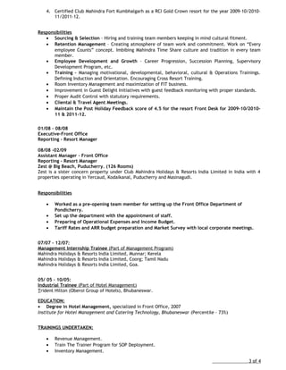 4. Certified Club Mahindra Fort Kumbhalgarh as a RCI Gold Crown resort for the year 2009-10/2010-
11/2011-12.
Responsibilities
• Sourcing & Selection – Hiring and training team members keeping in mind cultural fitment.
• Retention Management – Creating atmosphere of team work and commitment. Work on “Every
employee Counts” concept. Imbibing Mahindra Time Share culture and tradition in every team
member.
• Employee Development and Growth – Career Progression, Succession Planning, Supervisory
Development Program, etc.
• Training – Managing motivational, developmental, behavioral, cultural & Operations Trainings.
Defining Induction and Orientation. Encouraging Cross Resort Training.
• Room Inventory Management and maximization of FIT business.
• Improvement in Guest Delight Initiatives with guest feedback monitoring with proper standards.
• Proper Audit Control with statutory requirements.
• Cliental & Travel Agent Meetings.
• Maintain the Post Holiday Feedback score of 4.5 for the resort Front Desk for 2009-10/2010-
11 & 2011-12.
01/08 – 08/08
Executive-Front Office
Reporting – Resort Manager
08/08 -02/09
Assistant Manager – Front Office
Reporting – Resort Manager
Zest @ Big Beach, Puducherry. (126 Rooms)
Zest is a sister concern property under Club Mahindra Holidays & Resorts India Limited in India with 4
properties operating in Yercaud, Kodaikanal, Puducherry and Masinagudi.
Responsibilities
• Worked as a pre-opening team member for setting up the Front Office Department of
Pondicherry.
• Set up the department with the appointment of staff.
• Preparing of Operational Expenses and Income Budget.
• Tariff Rates and ARR budget preparation and Market Survey with local corporate meetings.
07/07 – 12/07:
Management Internship Trainee (Part of Management Program)
Mahindra Holidays & Resorts India Limited, Munnar; Kerela
Mahindra Holidays & Resorts India Limited, Coorg; Tamil Nadu
Mahindra Holidays & Resorts India Limited, Goa.
05/ 05 – 10/05:
Industrial Trainee (Part of Hotel Management)
Trident Hilton (Oberoi Group of Hotels), Bhubaneswar.
EDUCATION:
• Degree in Hotel Management, specialized in Front Office, 2007
Institute for Hotel Management and Catering Technology, Bhubaneswar (Percentile – 73%)
TRAININGS UNDERTAKEN:
• Revenue Management.
• Train The Trainer Program for SOP Deployment.
• Inventory Management.
3 of 4
 