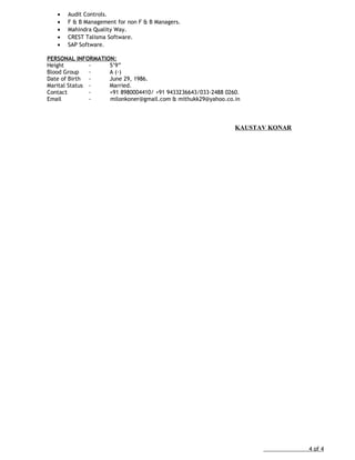 • Audit Controls.
• F & B Management for non F & B Managers.
• Mahindra Quality Way.
• CREST Talisma Software.
• SAP Software.
PERSONAL INFORMATION:
Height - 5’9”
Blood Group - A (-)
Date of Birth - June 29, 1986.
Marital Status - Married.
Contact - +91 8980004410/ +91 9433236643/033-2488 0260.
Email - milonkoner@gmail.com & mithukk29@yahoo.co.in
KAUSTAV KONAR
4 of 4
 