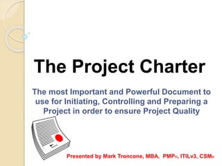 The Project Charter
The most Important and Powerful Document to
use for Initiating, Controlling and Preparing a
Project in order to ensure Project Quality
Presented by Mark Troncone, MBA, PMP®, ITILv3, CSM®
 